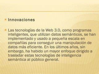 Innovaciones Las tecnologías de la Web 3.0, como programas inteligentes, que utilizan datos semánticos, se han implementado y usado a pequeña escala en compañías para conseguir una manipulación de datos más eficiente. En los últimos años, sin embargo, ha habido un mayor enfoque dirigido a trasladar estas tecnologías de inteligencia semántica al público general. 