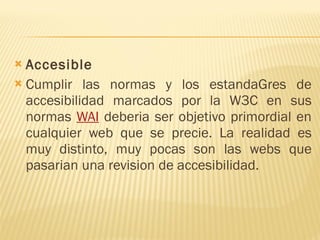 Accesible Cumplir las normas y los estandaGres de accesibilidad marcados por la W3C en sus normas  WAI  deberia ser objetivo primordial en cualquier web que se precie. La realidad es muy distinto, muy pocas son las webs que pasarian una revision de accesibilidad. 