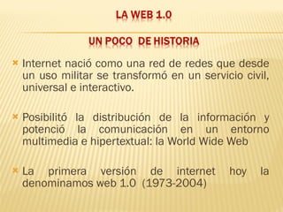 Internet nació como una red de redes que desde un uso militar se transformó en un servicio civil, universal e interactivo. Posibilitó la distribución de la información y potenció la comunicación en un entorno multimedia e hipertextual: la World Wide Web La primera versión de internet hoy la denominamos web 1.0  (1973-2004) 
