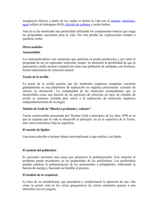 inorgánicos básicos a partir de los cuales se formó la vida son el metano, amoniaco,
agua sulfuro de hidrógeno (H2S), dióxido de carbono y anión fosfato.

Aún no se ha sintetizado una protocélula utilizando los componentes básicos que tenga
las propiedades necesarias para la vida. Sin esta prueba las explicaciones tienden a
quedarse cortas.

Otros modelos
Autocatálisis

Los autocatalizadores son sustancias que catalizan su propia producción y por tanto la
propiedad de ser un replicador molecular simple. Se demostró la posibilidad de que la
autocatalisis podía mostrar competición entre una población de entidades con herencia,
forma rudimentaria de selección natural.

Teoría de la arcilla

La teoría de la arcilla postula que las moléculas orgánicas complejas crecieron
gradualmente en una plataforma de replicación no orgánica preexistente -cristales de
silicato en disolución-. La complejidad de las moléculas acompañantes que se
desarrollaba como una función de las presiones de selección en tipos de cristales de
arcilla es entonces extraída para servir a la replicación de moléculas orgánicas
independientemente de su origen.

Modelo de Gold de “Biosfera profunda y caliente”

Teoría controvertida presentada por Thomas Gold a principios de los años 1990 en la
que se exponía que la vida se desarrolló al principio, no en la superficie de la Tierra,
sino varios kilómetros bajo la superficie.

El mundo de lípidos

Una teoría adscribe el primer objeto autorreplicante a algo similar a un lípido.



El modelo del polifosfato

Es necesario encontrar una causa que promueva la polimerización. Una solución al
problema puede encontrarse en las propiedades de los polifosfatos. Los polifosfatos
pueden catalizar la polimerización de los aminoácidos a polipéptidos, reduciendo la
barrera de energía y haciendo así factible el proceso.

El modelo de la ecopoiesis

La base de un metabolismo, que precedería y condicionaría la aparición de una vida
como la actual, está en los ciclos geoquímicos de ciertos elementos gracias a una
atmósfera rica en oxígeno.
 