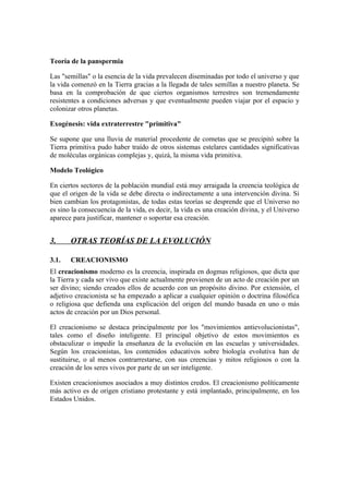 Teoría de la panspermia

Las "semillas" o la esencia de la vida prevalecen diseminadas por todo el universo y que
la vida comenzó en la Tierra gracias a la llegada de tales semillas a nuestro planeta. Se
basa en la comprobación de que ciertos organismos terrestres son tremendamente
resistentes a condiciones adversas y que eventualmente pueden viajar por el espacio y
colonizar otros planetas.

Exogénesis: vida extraterrestre "primitiva"

Se supone que una lluvia de material procedente de cometas que se precipitó sobre la
Tierra primitiva pudo haber traído de otros sistemas estelares cantidades significativas
de moléculas orgánicas complejas y, quizá, la misma vida primitiva.

Modelo Teológico

En ciertos sectores de la población mundial está muy arraigada la creencia teológica de
que el origen de la vida se debe directa o indirectamente a una intervención divina. Si
bien cambian los protagonistas, de todas estas teorías se desprende que el Universo no
es sino la consecuencia de la vida, es decir, la vida es una creación divina, y el Universo
aparece para justificar, mantener o soportar esa creación.


3.     OTRAS TEORÍAS DE LA EVOLUCIÓN

3.1.   CREACIONISMO
El creacionismo moderno es la creencia, inspirada en dogmas religiosos, que dicta que
la Tierra y cada ser vivo que existe actualmente provienen de un acto de creación por un
ser divino; siendo creados ellos de acuerdo con un propósito divino. Por extensión, el
adjetivo creacionista se ha empezado a aplicar a cualquier opinión o doctrina filosófica
o religiosa que defienda una explicación del origen del mundo basada en uno o más
actos de creación por un Dios personal.

El creacionismo se destaca principalmente por los "movimientos antievolucionistas",
tales como el diseño inteligente. El principal objetivo de estos movimientos es
obstaculizar o impedir la enseñanza de la evolución en las escuelas y universidades.
Según los creacionistas, los contenidos educativos sobre biología evolutiva han de
sustituirse, o al menos contrarrestarse, con sus creencias y mitos religiosos o con la
creación de los seres vivos por parte de un ser inteligente.

Existen creacionismos asociados a muy distintos credos. El creacionismo políticamente
más activo es de origen cristiano protestante y está implantado, principalmente, en los
Estados Unidos.
 