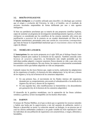 3.2.    DISEÑO INTELIGENTE
El diseño inteligente es el nombre utilizado para describir a la ideología que sostiene
que el origen y evolución del Universo, la vida y el hombre, son el resultado de
acciones racionales emprendidas de forma deliberada por uno o más agentes
inteligentes.

Si bien sus partidarios proclaman que se trataría de una propuesta científica legítima,
capaz de sustentar un programa de investigación metodológicamente riguroso, el diseño
inteligente es considerado por los científicos de las ciencias naturales sólo como una
justificación a posteriori de la creencia en un creador determinado (el Dios de las
religiones monoteístas), presentada como una versión de creacionismo contemporáneo
que trata de buscar la respetabilidad intelectual que el creacionismo clásico no ha sido
capaz de obtener.

3.3.    TEORÍA DE LAMARCK

El lamarquismo fue una teoría propuesta en el siglo XIX por el biólogo francés Jean-
Baptiste Lamarck para explicar la evolución de las especies. También conocida como
herencia de caracteres adquiridos, su formulación más simple postulaba que los
individuos podían adquirir o mejorar caracteres físicos durante su vida y que estos eran
transmitidos a su descendencia. De esta forma, las especies evolucionarían acumulando
los caracteres útiles que habían adquirido en vida sus antepasados.

Lamarck expuso las dos leyes básicas que, según su teoría, explicarían las adaptaciones
de los organismos al medio y la herencia de tales adaptaciones: la ley del uso y desuso
de los órganos y la ley de la herencia de los caracteres adquiridos:

    •   En una primera fase, el movimiento de los fluidos internos del organismo,
        desatado por su comportamiento, provocaría el sobredesarrollo o la atrofia de los
        órganos (ley del uso y desuso de los órganos);
    •   En una segunda fase, tales modificaciones se transmitirían a los descendientes
        por gemación (ley de la herencia de los caracteres adquiridos)

El desarrollo de la genética mendeliana, con la separación de las líneas celulares
somática y genética, la hizo incompatible con los hechos observados.

3.4.    DARWIN
El ensayo de Thomas Malthus, en el que se decía que se agotarían los recursos naturales
y habría una lucha por la supervivencia a raíz del aumento de población, motivó a
Darwin a desarrollar su teoría: La selección natural, en biología, es un proceso por el
cual los efectos ambientales conducen a un grado variable de éxito reproductivo entre
los individuos de una población de organismos con características, o rasgos, diferentes y
heredables.
 