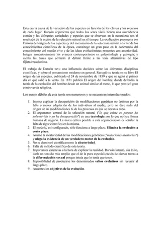 Esta era la causa de la variación de las especies en función de los climas y los recursos
de cada lugar. Darwin argumenta que todos los seres vivos tienen una ascendencia
común y las diferentes variedades y especies que se observan en la naturaleza son el
resultado de la acción de la selección natural en el tiempo. La explicación propuesta por
Darwin del origen de las especies y del mecanismo de la selección natural a la luz de los
conocimientos científicos de la época, constituye un gran paso en la coherencia del
conocimiento del mundo vivo y de las ideas evolucionistas presentes con anterioridad.
Integra armoniosamente los avances contemporáneos en paleontología y geología; y
sienta las bases que cerrarán el debate frente a las tesis alternativas de tipo
fijista/creacionista.

El trabajo de Darwin tuvo una influencia decisiva sobre las diferentes disciplinas
científicas, y sobre el pensamiento moderno en general. Recogió su teoría en su libro El
origen de las especies, publicado el 24 de noviembre de 1859 y que se agotó el primer
día en que salió a la venta. En 1871 publicó El origen del hombre, donde defendía la
teoría de la evolución del hombre desde un animal similar al mono, lo que provocó gran
controversia religiosa.

Los puntos débiles de esta teoría son numerosos y se encuentran interrelacionados:

   1. Intenta explicar la desaparición de modificaciones genéticas no óptimas por la
      falta o menor adaptación de los individuos al medio, pero no dice nada del
      origen de las modificaciones ni de los procesos en que se llevan a cabo.
   2. El argumento central de la selección natural ("lo que existe es porque ha
      sobrevivido o no ha desaparecido") es una tautología por lo que no hay forma
      humana de negarlo. La única crítica posible a esta argumentación es señalar la
      falta de rigor científico en la misma.
   3. El modelo, así configurado, sólo funciona a largo plazo. Elimina la evolución a
      corto plazo.
   4. Asume la aleatoriedad de las modificaciones genéticas ("mutaciones aleatorias")
      y niega la existencia de un verdadero motor de la evolución.
   5. No se demostró científicamente la aleatoriedad.
   6. Falta de método científico de esta teoría.
   7. Importantes carencias a la hora de explicar la realidad. Darwin intentó, sin éxito,
      darle un sentido más amplio que el de la pura especialización de ciertas tareas a
      la diferenciación sexual porque intuía que lo tenía que tener.
   8. Imposibilidad de producirse los denominados saltos evolutivos sin recurrir al
      largo plazo.
   9. Ausentes los objetivos de la evolución.
 