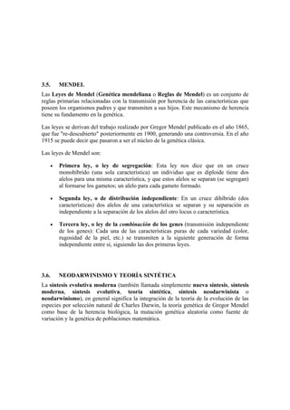 3.5.    MENDEL
Las Leyes de Mendel (Genética mendeliana o Reglas de Mendel) es un conjunto de
reglas primarias relacionadas con la transmisión por herencia de las características que
poseen los organismos padres y que transmiten a sus hijos. Este mecanismo de herencia
tiene su fundamento en la genética.

Las leyes se derivan del trabajo realizado por Gregor Mendel publicado en el año 1865,
que fue "re-descubierto" posteriormente en 1900, generando una controversia. En el año
1915 se puede decir que pasaron a ser el núcleo de la genética clásica.

Las leyes de Mendel son:

    •   Primera ley, o ley de segregación: Esta ley nos dice que en un cruce
        monohíbrido (una sola característica) un individuo que es diploide tiene dos
        alelos para una misma característica, y que estos alelos se separan (se segregan)
        al formarse los gametos; un alelo para cada gameto formado.

    •   Segunda ley, o de distribución independiente: En un cruce dihíbrido (dos
        características) dos alelos de una característica se separan y su separación es
        independiente a la separación de los alelos del otro locus o característica.

    •   Tercera ley, o ley de la combinación de los genes (transmisión independiente
        de los genes): Cada una de las características puras de cada variedad (color,
        rugosidad de la piel, etc.) se transmiten a la siguiente generación de forma
        independiente entre sí, siguiendo las dos primeras leyes.




3.6.    NEODARWINISMO Y TEORÍA SINTÉTICA
La síntesis evolutiva moderna (también llamada simplemente nueva síntesis, síntesis
moderna, síntesis evolutiva, teoría sintética, síntesis neodarwinista o
neodarwinismo), en general significa la integración de la teoría de la evolución de las
especies por selección natural de Charles Darwin, la teoría genética de Gregor Mendel
como base de la herencia biológica, la mutación genética aleatoria como fuente de
variación y la genética de poblaciones matemática.
 