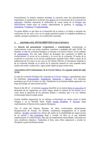 Esencialmente, la síntesis moderna introdujo la conexión entre dos descubrimientos
importantes: la unidad de la evolución (los genes) con el mecanismo de la evolución (la
selección). También representa la unificación de varias ramas de la biología que
anteriormente tenían poco en común, especialmente la genética, la citología, la
sistemática, la botánica y la paleontología.

Un punto débiles es que basa en el desarrollo de la ciencia y se limita a constatar las
variaciones de los seres vivos en su estado germinal cuando el verdadero problema es
cuándo y porqué se producen y sus condiciones asociadas.


4.     HISTORIA DEL PENSAMIENTO EVOLUCIONISTA

La historia del pensamiento evolucionista o transformista, considerando al
evolucionismo como una teoría científica, comienza a mediados del siglo XVIII. No
obstante, la idea de evolución biológica se remonta a la Grecia Clásica, en los trabajos
de Anaximandro. Por otro lado, hemos de distinguir dos cuestiones al hablar de
evolucionismo: el hecho de la evolución y la teoría de la evolución. El hecho de la
evolución se convierte en un factum ampliamente aceptado hacia 1880, a partir de la
publicación de El origen de las especies de Charles Darwin; el mecanismo explicativo
de la evolución (basado en la teoría de la selección natural) no será aceptado hasta
mucho más tarde y todavía hoy, sigue siendo objeto de gran controversia.

Antecedentes del Evolucionismo: de la Grecia Clásica a la segunda mitad del siglo
XVIII

La idea de evolución biológica fue ensayada en la Grecia Antigua, especialmente entre
los helenistas (Anaximandro, Empédocles, Demócrito y Epicuro). Los atomistas
postularon que el sol, la tierra, la vida y finalmente el ser humano habían aparecido a lo
largo del tiempo sin intervención divina.

Hacia el año 60 a.C. el atomista Lucrecio describió en su poema Sobre la naturaleza el
desarrollo de los organismos en varias etapas, desde la colisión de los átomos en el
vacío hasta la aparición de las primeras plantas y animales que a su vez, habrían
evolucionado hasta el estado actual.

Existen también sugerencias de un enfoque evolucionista en ciertos textos la India
Antigua y en la filosofía china. Según Joseph Needham, el Taoísmo niega
explícitamente el fijismo de las especies biológicas.

Tras la caída del Imperio Romano, las ideas evolucionistas prácticamente
desaparecieron de Europa. No obstante, continuaron propagándose en el mundo
islámico. Al-Jahiz consideró los efectos del medio en la probabilidad de supervivencia
de un animal y Ibn al-Haitham llegó a escribir un libro en el que defendía
explícitamente el evolucionismo, idea que fue ampliamente desarrollada y discutida por
otros estudiosos islámicos. Traducidas al latín, estas obras empezaron a circular en
Occidente a partir del Renacimiento.
 