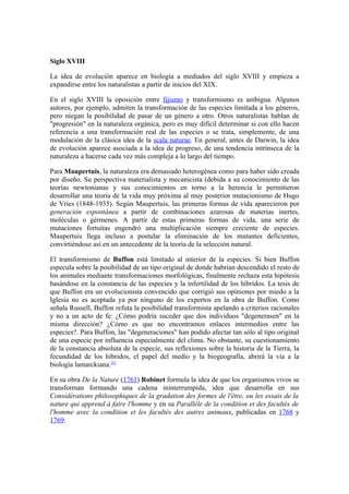 Siglo XVIII

La idea de evolución aparece en biología a mediados del siglo XVIII y empieza a
expandirse entre los naturalistas a partir de inicios del XIX.

En el siglo XVIII la oposición entre fijismo y transformismo es ambigua. Algunos
autores, por ejemplo, admiten la transformación de las especies limitada a los géneros,
pero niegan la posibilidad de pasar de un género a otro. Otros naturalistas hablan de
"progresión" en la naturaleza orgánica, pero es muy difícil determinar si con ello hacen
referencia a una transformación real de las especies o se trata, simplemente, de una
modulación de la clásica idea de la scala naturae. En general, antes de Darwin, la idea
de evolución aparece asociada a la idea de progreso, de una tendencia intrínseca de la
naturaleza a hacerse cada vez más compleja a lo largo del tiempo.

Para Maupertuis, la naturaleza era demasiado heterogénea como para haber sido creada
por diseño. Su perspectiva materialista y mecanicista (debida a su conocimiento de las
teorías newtonianas y sus conocimientos en torno a la herencia le permitieron
desarrollar una teoría de la vida muy próxima al muy posterior mutacionismo de Hugo
de Vries (1848-1935). Según Maupertuis, las primeras formas de vida aparecieron por
generación espontánea a partir de combinaciones azarosas de materias inertes,
moléculas o gérmenes. A partir de estas primeras formas de vida, una serie de
mutaciones fortuitas engendró una multiplicación siempre creciente de especies.
Maupertuis llega incluso a postular la eliminación de los mutantes deficientes,
convirtiéndose así en un antecedente de la teoría de la selección natural.

El transformismo de Buffon está limitado al interior de la especies. Si bien Buffon
especula sobre la posibilidad de un tipo original de donde habrían descendido el resto de
los animales mediante transformaciones morfológicas, finalmente rechaza esta hipótesis
basándose en la constancia de las especies y la infertilidad de los híbridos. La tesis de
que Buffon era un evolucionista convencido que corrigió sus opiniones por miedo a la
Iglesia no es aceptada ya por ninguno de los expertos en la obra de Buffon. Como
señala Russell, Buffon refuta la posibilidad transformista apelando a criterios racionales
y no a un acto de fe: ¿Cómo podría suceder que dos individuos "degenerasen" en la
misma dirección? ¿Cómo es que no encontramos enlaces intermedios entre las
especies?. Para Buffon, las "degeneraciones" han podido afectar tan sólo al tipo original
de una especie por influencia especialmente del clima. No obstante, su cuestionamiento
de la constancia absoluta de la especie, sus reflexiones sobre la historia de la Tierra, la
fecundidad de los híbridos, el papel del medio y la biogeografía, abrirá la vía a la
biología lamarckiana.[1]

En su obra De la Nature (1761) Robinet formula la idea de que los organismos vivos se
transforman formando una cadena ininterrumpida, idea que desarrolla en sus
Considérations philosophiques de la gradation des formes de l'être, ou les essais de la
nature qui apprend à faire l'homme y en su Parallèle de la condition et des facultés de
l'homme avec la condition et les facultés des autres animaux, publicadas en 1768 y
1769.
 
