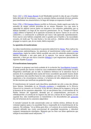 Entre 1767 y 1792 James Burnett (Lord Monboddo) postuló la idea de que el hombre
había derivado de los primates, y que los animales habían encontrado diversos métodos
para transformar sus características a lo largo del tiempo en respuesta al medio [2] .

Entre 1794 y 1796 Erasmus Darwin escribió su Zoönomia, donde sugería que todos los
animales de sangre caliente procedían de un mismo filamento vivo que tenía la
capacidad de adquirir nuevas partes en respuesta a los estímulos ambientales que se
habrían heredado a lo largo de las sucesivas generaciones. En su "Temple of Nature"
(1802) elabora la hipótesis de la aparición recurrente de nuevas Tierras en un ciclo de
catástrofes y a continuación su población por nueva vida aparecida espontáneamente.
Estos nuevos seres habrían competido entre sí guiados por el hambre y las necesidades
sexuales, de modo que "los más fuertes y los más activos... [habrían sobrevivido] para
progagar su especie, que, de ese modo, habría mejorado."

La oposición al transformismo

Las ideas transformistas encontraron la oposición radical de los fijistas. Para explicar las
observaciones paleontológicas, los opositores al transformismo solían acudir a teorías
catastrofistas, según las cuales, habría sucedido una serie de catástrofes planetarias que
habrían eliminado a una gran parte de la especies. Las nuevas especies habrían
aparecido, o bien por una nueva creación (Orbigny) o por migraciones procedentes de
regiones alejadas (Cuvier).

El transformismo lamarquista

El primero en proponer una teoría acabada de la evolución fue Jean-Baptiste Lamarck.
Lamarck postula dos fuerzas evolutivas cuya combinatoria habría conformado un árbol
filogenético ramificado: por un lado, la tendencia intrínseca de la naturaleza hacia el
aumento de la complejidad daría cuenta del tronco ascendente que puede trazarse desde
los organismos más sencillos hasta los más complejos; por otro, la acomodación de los
organismos a las circunstancias externas y la herencia de tales adaptaciones explicaría
las desviaciones que ramifican esa gradación regular.

El transformismo de Lamarck suele describirse atendiendo tan sólo a estas dos últimas
leyes básicas, formuladas en su Filosofía zoológica y completadas en la Historia
Natural de los Animales sin Vértebras: la ley del uso y desuso de los órganos y la ley de
la herencia de los caracteres adquiridos. Así, en una primera fase, el movimiento de los
fluidos internos del organismo, desatado por su comportamiento, provocaría el
sobredesarrollo o la atrofia de los órganos (ley del uso y desuso de los órganos); en una
segunda fase, tales modificaciones se transmitirían a los descendientes por gemación
(ley de la herencia de los caracteres adquiridos)

A menudo Lamarck ha sido caracterizado como un vitalista místico, defensor de una
voluntad orgánica ajena a la causalidad física y responsable de la transformación de las
especies. Sin embargo, “en su última gran obra, y el contexto de su teoría transformista,
Lamarck defendió una visión convencional de causalidad mecanicista, y ridiculizó
cualquier interpretación teleológica. Mantenía que los fines son falsas apariencias que
reflejan la necesidad causal subyacente.” [3]
 