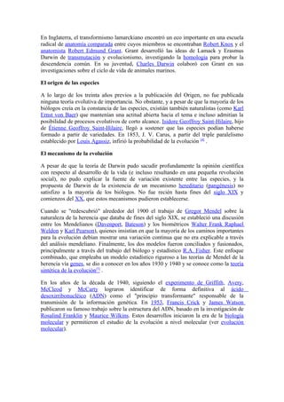 En Inglaterra, el transformismo lamarckiano encontró un eco importante en una escuela
radical de anatomía comparada entre cuyos miembros se encontraban Robert Knox y el
anatomista Robert Edmund Grant. Grant desarrolló las ideas de Lamack y Erasmus
Darwin de transmutación y evolucionismo, investigando la homología para probar la
descendencia común. En su juventud, Charles Darwin colaboró con Grant en sus
investigaciones sobre el ciclo de vida de animales marinos.

El origen de las especies

A lo largo de los treinta años previos a la publicación del Origen, no fue publicada
ninguna teoría evolutiva de importancia. No obstante, y a pesar de que la mayoría de los
biólogos creía en la constancia de las especies, existián también naturalistas (como Karl
Ernst von Baer) que mantenían una actitud abierta hacia el tema e incluso admitían la
posibilidad de procesos evolutivos de corto alcance. Isidore Geoffroy Saint-Hilaire, hijo
de Étienne Geoffroy Saint-Hilaire, llegó a sostener que las especies podían haberse
formado a partir de variedades. En 1853, J. V. Carus, a partir del triple paralelismo
establecido por Louis Agassiz, infirió la probabilidad de la evolución [4] .

El mecanismo de la evolución

A pesar de que la teoría de Darwin pudo sacudir profundamente la opinión científica
con respecto al desarrollo de la vida (e incluso resultando en una pequeña revolución
social), no pudo explicar la fuente de variación existente entre las especies, y la
propuesta de Darwin de la existencia de un mecanismo hereditario (pangénesis) no
satisfizo a la mayoría de los biólogos. No fue recién hasta fines del siglo XIX y
comienzos del XX, que estos mecanismos pudieron establecerse.

Cuando se "redescubrió" alrededor del 1900 el trabajo de Gregor Mendel sobre la
naturaleza de la herencia que databa de fines del siglo XIX, se estableció una discusión
entre los Mendelianos (Davenport, Bateson) y los biométricos Walter Frank Raphael
Weldon y Karl Pearson), quienes insistían en que la mayoría de los caminos importantes
para la evolución debían mostrar una variación continua que no era explicable a través
del análisis mendeliano. Finalmente, los dos modelos fueron conciliados y fusionados,
principalmente a través del trabajo del biólogo y estadístico R.A. Fisher. Este enfoque
combinado, que empleaba un modelo estadístico riguroso a las teorías de Mendel de la
herencia vía genes, se dio a conocer en los años 1930 y 1940 y se conoce como la teoría
sintética de la evolución[5] .

En los años de la década de 1940, siguiendo el experimento de Griffith, Avery,
McCleod y McCarty lograron identificar de forma definitiva al ácido
desoxirribonucléico (ADN) como el "principio transformante" responsable de la
transmisión de la información genética. En 1953, Francis Crick y James Watson
publicaron su famoso trabajo sobre la estructura del ADN, basado en la investigación de
Rosalind Franklin y Maurice Wilkins. Estos desarrollos iniciaron la era de la biología
molecular y permitieron el estudio de la evolución a nivel molecular (ver evolución
molecular).
 
