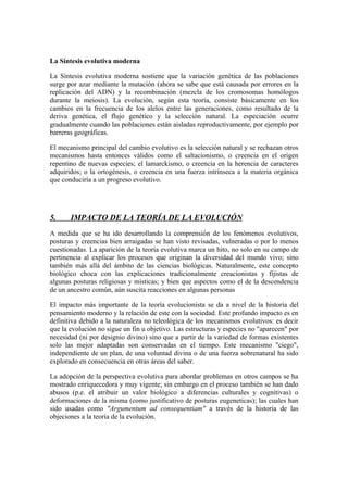 La Síntesis evolutiva moderna

La Síntesis evolutiva moderna sostiene que la variación genética de las poblaciones
surge por azar mediante la mutación (ahora se sabe que está causada por errores en la
replicación del ADN) y la recombinación (mezcla de los cromosomas homólogos
durante la meiosis). La evolución, según esta teoría, consiste básicamente en los
cambios en la frecuencia de los alelos entre las generaciones, como resultado de la
deriva genética, el flujo genético y la selección natural. La especiación ocurre
gradualmente cuando las poblaciones están aisladas reproductivamente, por ejemplo por
barreras geográficas.

El mecanismo principal del cambio evolutivo es la selección natural y se rechazan otros
mecanismos hasta entonces válidos como el saltacionismo, o creencia en el origen
repentino de nuevas especies; el lamarckismo, o creencia en la herencia de caracteres
adquiridos; o la ortogénesis, o creencia en una fuerza intrínseca a la materia orgánica
que conduciría a un progreso evolutivo.




5.     IMPACTO DE LA TEORÍA DE LA EVOLUCIÓN
A medida que se ha ido desarrollando la comprensión de los fenómenos evolutivos,
posturas y creencias bien arraigadas se han visto revisadas, vulneradas o por lo menos
cuestionadas. La aparición de la teoría evolutiva marca un hito, no solo en su campo de
pertinencia al explicar los procesos que originan la diversidad del mundo vivo; sino
también más allá del ámbito de las ciencias biológicas. Naturalmente, este concepto
biológico choca con las explicaciones tradicionalmente creacionistas y fijistas de
algunas posturas religiosas y místicas; y bien que aspectos como el de la descendencia
de un ancestro común, aún suscita reacciones en algunas personas

El impacto más importante de la teoría evolucionista se da a nivel de la historia del
pensamiento moderno y la relación de este con la sociedad. Este profundo impacto es en
definitiva debido a la naturaleza no teleológica de los mecanismos evolutivos: es decir
que la evolución no sigue un fin u objetivo. Las estructuras y especies no "aparecen" por
necesidad (ni por designio divino) sino que a partir de la variedad de formas existentes
solo las mejor adaptadas son conservadas en el tiempo. Este mecanismo "ciego",
independiente de un plan, de una voluntad divina o de una fuerza sobrenatural ha sido
explorado en consecuencia en otras áreas del saber.

La adopción de la perspectiva evolutiva para abordar problemas en otros campos se ha
mostrado enriquecedora y muy vigente; sin embargo en el proceso también se han dado
abusos (p.e. el atribuir un valor biológico a diferencias culturales y cognitivas) o
deformaciones de la misma (como justificativo de posturas eugeneticas); las cuales han
sido usadas como "Argumentum ad consequentiam" a través de la historia de las
objeciones a la teoría de la evolución.
 