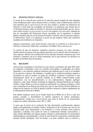5.1.   SISTEMA ÉTICO Y SOCIAL
La teoría de la evolución por acción de la selección natural también ha sido adoptada
como fundamento para varios sistemas éticos y sociales, como el Darwinismo social, el
cual mantiene que la supervivencia del más apto explica y justifica las diferencias de
bienestar y éxito entre las sociedades, las personas y la eugenesia, que claman que la
civilización humana estaba revirtiendo la selección natural permitiendo que los menos
aptos sobrevivieran y se procrearan en exceso con respecto a los más aptos. Después de
que las atrocidades del Holocausto fueran vinculadas con la eugenesia, la opinión
pública científica dejó de ver de manera favorable la relación entre la selección natural y
el Darwinismo social y la eugenesia (a pesar de que tampoco había sido realmente
aceptada universalmente en el pasado).

Algunos creacionistas, como Kent Hovind, creen que la evolución es la base para el
Nazismo, Comunismo, Marxismo, la alabanza a la Madre Tierra, racismo, etc.

La noción de que los humanos comparten ancestros comunes con otros animales,
también afectó la manera en la que algunas personas ven la relación entre los humanos y
otras especies. Muchos de los defensores de los derechos humanos mantienen que si los
animales y humanos son de la misma naturaleza, por lo que entonces los derechos no
pueden ser distintos para los humanos.

5.2.   RELIGIÓN
Antes de que la geología se convirtiera en una ciencia, a principios del siglo XIX, tanto
las religiones occidentales como los científico descontaban o condenaban de manera
dogmática y casi unánime cualquier propuesta que implicara que la vida es el resultado
de un proceso evolutivo. Sin embargo, a medida que la evidencia geológica empezó a
acumularse en todo el mundo, un grupo de científicos comenzó a cuestionar si una
interpretación literal de la creación relatada en la Biblia Judeo-Cristiana podía
reconciliarse con sus descubrimientos (y sus implicaciones). Algunos geólogos
religiosos, como Dean William Auckland en Inglaterra, Edward Hitchcock en Estados
Unidos y Hugo Millar en Escocia siguieron justificando la evidencia geológica y fósil
solo en términos de un Diluvio universal; pero una vez que Charles Darwin publicara su
Origen de las Especies en 1859 la opinión científica comenzó a alejarse rápidamente de
la interpretación literal de la Biblia.

Este debate temprano acerca de la validez literal de la Biblia no se llevó a cabo tras
puertas cerradas, y desestabilizó la opinión educativa en ambos continentes.
Eventualmente, instigó una contrarreforma que tomó la forma de un renacimiento
religioso en ambos continentes entre 1857 y 1860.

A pesar que la teoría de la evolución ha sido demostrada científicamente, algunos
grupos, principalmente en Estados Unidos, interpretan en las Escrituras que solo un ser
supremo pudo crear directamente a los humanos y a otros animales como especies
separadas y acabadas. Este punto de vista es comúnmente llamado creacionismo, y
sigue siendo defendido por algunos grupos religiosos, particularmente los protestantes
estadounidenses; principalmente a través de una forma de creacionismo contemporáneo
llamado Diseño inteligente. Esto ha llevado a un duro conflicto entre la creación y
 