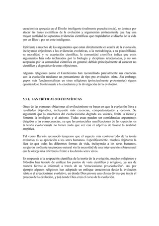 creacionista apoyada en el Diseño inteligente (realmente pseudociencia), se destaca por
atacar las bases científicas de la evolución y argumentan erróneamente que hay una
mayor cantidad de supuestas evidencias científicas que respaldarían el diseño de la vida
por un Dios o por un ente inteligente.

Referente a muchos de los argumentos que estan directamente en contra de la evolución,
incluyendo objeciones a las evidencias evolutivas, a la metodología, a su plausibilidad,
su moralidad y su aceptación científica; la comunidad científica indica que estos
argumentos han sido rechazados por la biología y diciplinas relacionadas, y no son
aceptadas por la comunidad científica en general; debido principalmente al caracter no
científico y dogmático de estas objeciones.

Algunas religiones como el Catolicismo han reconciliado parcialmente sus creencias
con la evolución mediante un pensamiento de tipo pro-evolución teísta. Sin embargo
gupos más fundamentalistas en otras religiones (principalmente protestantes) siguen
oponiéndose frontalmente a la enseñanza y la divulgación de la evolución.



5.3.1. LAS CRÍTICAS NO CIENTÍFICAS

Otras de las comunes objeciones al evolucionismo se basan en que la evolución lleva a
resultados objetables, incluyendo más creencias, comportamientos y eventos. Se
argumenta que la enseñanza del evolucionismo degrada los valores, limita la moral y
fomenta la irreligión y el ateísmo. Todas estas pueden ser consideradas argumentos
dirigidos a las consecuencias, ya que las potenciales ramificaciones de las creencias en
la teoría evolucionista no tienen nada que ver con el objetivo de buscar la realidad
empírica.

Tal como Darwin reconoció temprano que el aspecto más controvertido de la teoría
evolutiva es su aplicación a los seres humanos. Específicamente, muchos objetaron la
idea de que todas las diferentes formas de vida, incluyendo a los seres humanos,
surgieron mediante un proceso natural sin la necesidad de una intervención sobrenatural
que le otorge una diferencia frente a los demás seres vivos.

En respuesta a la aceptación científica de la teoría de la evolución, muchos religiosos y
filósofos han tratado de unificar los puntos de vista científico y religioso, ya sea de
manera formal o informal; a través de un "creacionismo pro-evolución". Así por
ejemplo algunos religiosos han adoptado un enfoque creacionista desde la evolución
teísta o el creacionismo evolutivo, en donde Dios provee una chispa divina que inicia el
proceso de la evolución, y (o) donde Dios creó el curso de la evolución.
 