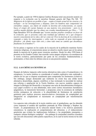 Por ejemplo, a partir de 1950 la Iglesia Católica Romana tomó una posición neutral con
respecto a la evolución con la encíclica Humani generis del Papa Pío XII. "El
Magisterio de la Iglesia no prohíbe el que —según el estado actual de las ciencias y la
teología— en las investigaciones y disputas, entre los hombres más competentes de
entrambos campos, sea objeto de estudio la doctrina del evolucionismo, en cuanto
busca el origen del cuerpo humano en una materia viva preexistente —pero la fe
católica manda defender que las almas son creadas inmediatamente por Dios—. ". El
Papa Benedicto XVI ha afirmado que "existen muchas pruebas científicas en favor de
la evolución, que se presenta como una realidad que debemos ver y que enriquece
nuestro conocimiento de la vida y del ser como tal. Pero la doctrina de la evolución no
responde a todos los interrogantes y sobre todo no responde al gran interrogante
filosófico: ¿de dónde viene todo esto y cómo todo toma un camino que desemboca
finalmente en el hombre?".

En los países o regiones en los cuales de la mayoría de la población mantiene fuertes
creencias religiosas, el creacionismo posee un atractivo mucho mayor que en los países
donde la mayoría de la gente posee creencias seculares. Desde los años 1920 hasta el
presente en los Estados Unidos, han ocurrido varios ataques religiosos a la enseñanza de
la teoría evolutiva, particularmente por parte de los cristianos fundamentalistas y
protestantes; si bien entre los últimos esta no es una posición unánime.



5.3.2. LAS CRÍTICAS CIENTÍFICAS

Después de haberse impuesto sobre teorías alternativas tales como el Lamarckismo y la
ortogénesis. La teoría sintética es considerada el modelo explicativo más explorado y
robusto de los que se dispone actualmente para comprender los fenómenos evolutivos.
Sin embargo, aunque destacando que realmente no existe hoy una sólida teoría
alternativa desarrollada, algunos científicos si han reclamado la necesidad de realizar
una reforma o ampliación de la Teoría Sintética, con nuevos modelos capaces de
integrar la Biología del Desarrollo o incorporar una serie de descubrimientos biológicos
cuyo papel evolutivo se está debatiendo, tales como ciertos mecanismos hereditarios
epigenéticos, la transmisión horizontal; o propuestas como la existencia de múltiples
niveles jerárquicos de selección o la plausibilidad de fenómenos de asimilación
genómica para explicar procesos macroevolutivos (incremento de complejidad por
integración en complemento al incremento en complejidad por transformación
-gradual-).

Los aspectos más criticados de la teoría sintética son: el gradualismo, que ha obtenido
como respuesta el modelo del equilibrio puntuado de Niles Eldredge y Stephen Jay
Gould ; la preponderancia de la selección natural frente a los motivos puramente
estocásticos; la explicación al comportamiento del altruismo; y el reduccionismo
geneticista que evitaría las implicaciones holísticas y las propiedades emergentes a
cualquier sistema biológico complejo9 . Sin embargo la comunidad científica considera
que son solo discusiones sobre puntos específicos; en la cual la teoría misma no ha sido
rebatida.
 