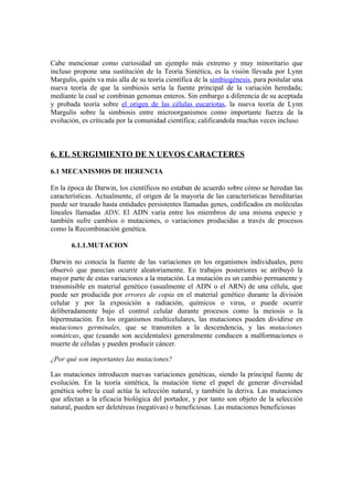 Cabe mencionar como curiosidad un ejemplo más extremo y muy minoritario que
incluso propone una sustitución de la Teoría Sintética, es la visión llevada por Lynn
Margulis, quién va más alla de su teoría científica de la simbiogénesis, para postular una
nueva teoría de que la simbiosis sería la fuente principal de la variación heredada;
mediante la cual se combinan genomas enteros. Sin embargo a diferencia de su aceptada
y probada teoría sobre el origen de las células eucariotas, la nueva teoría de Lynn
Margulis sobre la simbiosis entre microorganismos como importante fuerza de la
evolución, es críticada por la comunidad científica; calificandola muchas veces incluso



6. EL SURGIMIENTO DE N UEVOS CARACTERES

6.1 MECANISMOS DE HERENCIA

En la época de Darwin, los científicos no estaban de acuerdo sobre cómo se heredan las
características. Actualmente, el origen de la mayoría de las características hereditarias
puede ser trazado hasta entidades persistentes llamadas genes, codificados en moléculas
lineales llamadas ADN. El ADN varía entre los miembros de una misma especie y
también sufre cambios o mutaciones, o variaciones producidas a través de procesos
como la Recombinación genética.

       6.1.1.MUTACION

Darwin no conocía la fuente de las variaciones en los organismos individuales, pero
observó que parecían ocurrir aleatoriamente. En trabajos posteriores se atribuyó la
mayor parte de estas variaciones a la mutación. La mutación es un cambio permanente y
transmisible en material genético (usualmente el ADN o el ARN) de una célula, que
puede ser producida por errores de copia en el material genético durante la división
celular y por la exposición a radiación, químicos o virus, o puede ocurrir
deliberadamente bajo el control celular durante procesos como la meiosis o la
hipermutación. En los organismos multicelulares, las mutaciones pueden dividirse en
mutaciones germinales, que se transmiten a la descendencia, y las mutaciones
somáticas, que (cuando son accidentales) generalmente conducen a malformaciones o
muerte de células y pueden producir cáncer.

¿Por qué son importantes las mutaciones?

Las mutaciones introducen nuevas variaciones genéticas, siendo la principal fuente de
evolución. En la teoría sintética, la mutación tiene el papel de generar diversidad
genética sobre la cual actúa la selección natural, y también la deriva. Las mutaciones
que afectan a la eficacia biológica del portador, y por tanto son objeto de la selección
natural, pueden ser deletéreas (negativas) o beneficiosas. Las mutaciones beneficiosas
 
