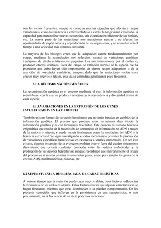 son las menos frecuentes, aunque se conocen muchos ejemplos que afectan a rasgos
variadísimos, como la resistencia a enfermedades o a estrés, la longevidad, el tamaño, la
capacidad para metabolizar nuevas sustancias, una cicatrización eficiente de las heridas,
etc. La mayor parte de las mutaciones son mutaciones neutras ; no afectan las
oportunidades de supervivencia y reproducción de los organismos, y se acumulan con el
tiempo a una velocidad más o menos constante.

La mayoría de los biólogos creen que la adaptación ocurre fundamentalmente por
etapas, mediante la acumulación por selección natural de variaciones genéticas
ventajosas de efecto relativamente pequeño. Las macromutaciones por el contrario,
producen efectos drásticos, fuera del rango de variación normal de la especie. Se ha
propuesto que quizá hayan sido responsables de ciertos rasgos adaptativos o de la
aparición de novedades evolutivas, aunque, dado que las mutaciones suelen tener
efectos muy nocivos o letales, esta vía se considera actualmente poco frecuente.

       6.1.2. RECOMBINACIÓN GENÉTICA

La recombinación genética es el proceso mediante el cual la información genética se
redistribuye, con la cual se produce variación en la descendencia y diversidad dentro de
cada especie.

     6.1.3.VARIACIONES EN LA EXPRESIÓN DE LOS GENES
INVOLUCRADOS EN LA HERENCIA

También existen formas de variación hereditaria que no están basadas en cambios de la
información genética. El proceso que produce estas variaciones deja intacta la
información genética y es con frecuencia reversible. Este proceso es llamado herencia
epigenética que resulta de la trasmisión de secuencias de información no-ADN a través
de la meiosis o mitosis; y puede incluir fenómenos como la metilación del ADN o la
herencia estructural. Se sigue investigando si estos mecanismos permiten la producción
de variaciones específicas beneficiosas en respuesta a señales ambientales. De ser éste
el caso, algunas instancias de la evolución podrían ocurrir fuera del cuadro típicamente
darwiniano, que evitaría cualquier conexión entre las señales ambientales y la
producción de variaciones hereditarias; aunque recordando que indirectamente el origen
del proceso en si mismo estarían involucrados genes, como por ejemplo los genes de la
enzima ADN-metiltransferasa, histonas, etc



6.2 SUPERVIVENCIA DIFERENCIADA DE CARACTERÍSTICAS

Al mismo tiempo que la mutación puede crear nuevos alelos, otros factores influencian
la frecuencia de los alelos existentes. Estos factores hacen que algunas características se
hagan frecuentes mientras que otras disminuyen o se pierden completamente. De los
procesos conocidos que influyen en la persistencia de una característica, o más
precisamente, en la frecuencia de un alelo podemos mencionar:
 