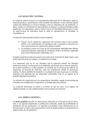 6.2.1 SELECCIÓN NATURAL

La selección natural consiste en la reproducción diferencial de los individuos, según su
dotación genética, y generalmente como resultado del ambiente. Existe selección natural
cuando hay diferencias en eficacia biológica entre los individuos de una población, es
decir, cuando su contribución en descendientes es desigual. La eficacia biológica puede
desglosarse en componentes como la supervivencia (la mortalidad diferencial es la tasa
de sobrevivencia de individuos hasta la edad de reproducción), la fertilidad, la
fecundidad, etc.

La selección natural puede dividirse en dos categorías:

       •   Sexual: ocurre cuando los organismos más atractivos para el sexo opuesto
           debido a sus características se reproducen más y aumentan la frecuencia de
           estas características en el patrimonio genético común.
       •   La ecológica ocurre en el resto de las circunstancias (habilidad para obtener
           o procesar alimento, capacidad de ocultación, huída o de defensa, capacidad
           para resistir fluctuaciones ambientales, etc.)

El papel central de la selección natural en la teoría de la evolución ha dado origen a una
fuerte conexión entre ese campo y el estudio de la ecología.

Las mutaciones que no se ven afectadas por la selección natural son llamadas
mutaciones neutras. Su frecuencia en la población está dictada por su tasa de mutación,
por la deriva genética y el flujo genético. Se entiende que la secuencia de ADN de un
organismo, en ausencia de selección, sufre una acumulación estable de mutaciones
neutras. El efecto probable de mutación es la propuesta de que un gen que no está bajo
selección será destruido por las mutaciones acumuladas. Éste es un aspecto de la
llamada degradación genómica.

La selección de organismos por sus características deseables, cuando es provocada por
el hombre, por ejemplo para la agricultura es llamada selección artificial.

La evolución darwiniana se refiere a la forma en que los seres vivos capaces de
adaptarse durante su vida, pueden producir nuevas fuerzas de selección.



       6.2.2. DERIVA GENÉTICA

La deriva genética describe las fluctuaciones aleatorias en la frecuencia de los alelos.
Esto es de especial importancia en poblaciones reducidas, donde las posibilidades de
fluctuación de una generación a la siguiente son grandes. Estas fluctuaciones en la
frecuencia de los alelos entre generaciones sucesivas puede producir la desaparición de
algunos alelos de una población.
 