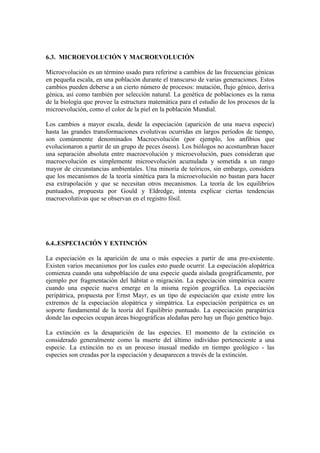 6.3. MICROEVOLUCIÓN Y MACROEVOLUCIÓN

Microevolución es un término usado para referirse a cambios de las frecuencias génicas
en pequeña escala, en una población durante el transcurso de varias generaciones. Estos
cambios pueden deberse a un cierto número de procesos: mutación, flujo génico, deriva
génica, así como también por selección natural. La genética de poblaciones es la rama
de la biología que provee la estructura matemática para el estudio de los procesos de la
microevolución, como el color de la piel en la población Mundial.

Los cambios a mayor escala, desde la especiación (aparición de una nueva especie)
hasta las grandes transformaciones evolutivas ocurridas en largos períodos de tiempo,
son comúnmente denominados Macroevolución (por ejemplo, los anfibios que
evolucionaron a partir de un grupo de peces óseos). Los biólogos no acostumbran hacer
una separación absoluta entre macroevolución y microevolución, pues consideran que
macroevolución es simplemente microevolución acumulada y sometida a un rango
mayor de circunstancias ambientales. Una minoría de teóricos, sin embargo, considera
que los mecanismos de la teoría sintética para la microevolución no bastan para hacer
esa extrapolación y que se necesitan otros mecanismos. La teoría de los equilibrios
puntuados, propuesta por Gould y Eldredge, intenta explicar ciertas tendencias
macroevolutivas que se observan en el registro fósil.




6.4..ESPECIACIÓN Y EXTINCIÓN

La especiación es la aparición de una o más especies a partir de una pre-existente.
Existen varios mecanismos por los cuales esto puede ocurrir. La especiación alopátrica
comienza cuando una subpoblación de una especie queda aislada geográficamente, por
ejemplo por fragmentación del hábitat o migración. La especiación simpátrica ocurre
cuando una especie nueva emerge en la misma región geográfica. La especiación
peripátrica, propuesta por Ernst Mayr, es un tipo de especiación que existe entre los
extremos de la especiación alopátrica y simpátrica. La especiación peripátrica es un
soporte fundamental de la teoría del Equilibrio puntuado. La especiación parapátrica
donde las especies ocupan áreas biogográficas aledañas pero hay un flujo genético bajo.

La extinción es la desaparición de las especies. El momento de la extinción es
considerado generalmente como la muerte del último individuo perteneciente a una
especie. La extinción no es un proceso inusual medido en tiempo geológico - las
especies son creadas por la especiación y desaparecen a través de la extinción.
 