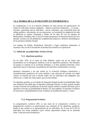 7.LA TEORIA DE LA EVOLUCIÓN EN INFORMÁTICA

La computación ve en la evolución biológica un claro proceso de optimización. Se
toman los individuos mejores adaptados – mejores soluciones temporales –, se cruzan –
mezclan- ,generando nuevos individuos –nuevas soluciones- que contendrán parte del
código genético- información- de sus antecesores, y,el promedio de adaptación de toda
la población se mejora. Originada a finales de los años 50 con los trabajos de
Bremermann, Friedberg, Box y otros.El campo permaneció en desconocimiento por tres
décadas: ausencia de una plataforma computacional poderosa y defectos metodológicos
de los primeros métodos (Fogel).

Los trabajos de Hollan, Rechenberg, Schwefel y Fogel cambiaron lentamente el
escenario. Hoy en día el incremento en producción científica es exponencial

7.1. TIPOS DE ALGORITMOS EVOLUTIVOS

          7.1.1. Algoritmos genéticos

En los años 1970, de la mano de John Holland, surgió una de las líneas más
prometedoras de la inteligencia artificial, la de los algoritmos genéticos. Son llamados
así porque se inspiran en la evolución biológica y su base genético-molecular. Estos
algoritmos hacen evolucionar una población de individuos sometiéndola a acciones

aleatorias semejantes a las que actúan en la evolución biológica (mutaciones y
recombinaciones genéticas), así como también a una selección de acuerdo con algún
criterio, en función del cual se decide cuáles son los individuos más adaptados, que
sobreviven, y cuáles los menos aptos, que son descartados.

Un algoritmo genético es un método de búsqueda dirigida basada en probabilidad. Bajo
una condición muy débil (que el algoritmo mantenga elitismo, es decir, guarde siempre
al mejor elemento de la población sin hacerle ningún cambio) se puede demostrar que el
algoritmo converge en probabilidad al óptimo. En otras palabras, al aumentar el número
de iteraciones, la probabilidad de tener el óptimo en la población tiende a 1 (uno).



          7.1.2. Programación Evolutiva

La programación evolutiva (PE) es una rama de la computación evolutiva. La
programación evolutiva es prácticamente una variación de los algoritmos genéticos,
donde lo que cambia es la representación de los individuos. En el caso de la PE los
individuos son ternas (tripletas) cuyos valores representan estados de un autómata
finito. Cada terna está formada por:
 