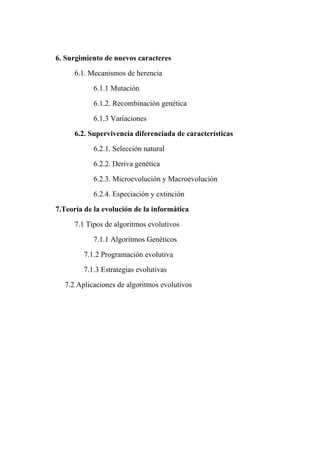 6. Surgimiento de nuevos caracteres

      6.1. Mecanismos de herencia

            6.1.1 Mutación

            6.1.2. Recombinación genética

            6.1.3 Variaciones

      6.2. Supervivencia diferenciada de características

            6.2.1. Selección natural

            6.2.2. Deriva genética

            6.2.3. Microevolución y Macroevolución

            6.2.4. Especiación y extinción

7.Teoría de la evolución de la informática

      7.1 Tipos de algoritmos evolutivos

            7.1.1 Algoritmos Genéticos

         7.1.2 Programación evolutiva

         7.1.3 Estrategias evolutivas

  7.2 Aplicaciones de algoritmos evolutivos
 