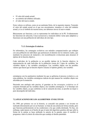    El valor del estado actual;
   un símbolo del alfabeto utilizado;
   el valor del nuevo estado.

Estos valores se utilizan, como en un autómata finito, de la siguiente manera: Teniendo
el valor del estado actual en el que nos encontramos, tomamos el valor del símbolo
actual y si es el símbolo de nuestra terna, nos debemos mover al nuevo estado.

Básicamente así funciona y así se representan los individuos en la PE. Evidentemente
las funciones de selección, Cruce (crossover) y mutación deben variar para adaptarse y
funcionar con una población de individuos de este tipo.



           7.1.3. Estrategias Evolutivas

En informática, las estrategias evolutivas son métodos computacionales que trabajan
con una población de individuos que pertenecen al dominio de los números reales, que
mediante los procesos de mutación y de recombinación evolucionan para alcanzar el
óptimo de la función objetivo.

Cada individuo de la población es un posible óptimo de la función objetivo; la
representación de cada individuo de la población consta de 2 tipos de variables: las
variables objeto y las variables estratégicas. Las variables objeto son los posibles
valores que hacen que la función objetivo alcance el óptimo global y las variables



estratégicas son los parámetros mediante los que se gobierna el proceso evolutivo o, en
otras palabras, las variables estratégicas indican de qué manera las variables objeto son
afectadas por la mutación.

Haciendo una analogía más precisa, el genotipo en las estrategias evolutivas es el
conjunto formado por las variables objeto y las variables estratégicas. Y el fenotipo son
las variables objeto, ya que conforme se da la variación de éstas, se percibe un mejor o
peor desempeño del individuo.



7.2.APLICACIONES DE LOS ALGORITMOS EVOLUTIVOS

En 1999, por primera vez en la historia, se concedió una patente a un invento no
realizado directamente por un ser humano: se trata de una antena de forma extraña, pero
que funciona perfectamente en las condiciones a las que estaba destinada. No hay, sin
embargo, nada injusto en el hecho de que el autor del algoritmo genético del que salió la
forma de la antena se haya atribuido la autoría de la patente, pues él escribió el
programa e ideó el criterio de selección que condujo al diseño patentado.
 