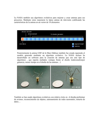 La NASA también usa algoritmos evolutivos para mejorar y crear antenas para sus
proyectos. Mediante estos mejoraron la típica antena de televisión codificando las
características de la antena en un vector de 14 elementos:




   Posteriormente la antena UHF de la Mars Oddisey también fue creada siguiendo el
   modelo generado mediante un algoritmo evolutivo. La NASA incluso ha
   desarrollado un software para la creación de antenas que usa este tipo de
   algoritmos , que reporta multiples ventajas frente al diseño tradicional(mejor
   ganancia, menor tiempo en el diseño de las antenas…)




También se han usado algoritmos evolutivos con relativo éxito en el diseñp preliminar
de aviones, reconocimiento de objetos, entrenamiento de redes neuronales, minería de
datos…
 