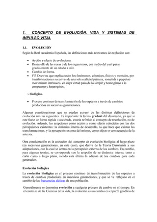 1.  CONCEPTO DE EVOLUCIÓN, VIDA Y SISTEMAS DE
IMPULSO VITAL

1.1.    EVOLUCIÓN
Según la Real Academia Española, las definiciones más relevantes de evolución son:

    •   Acción y efecto de evolucionar.
    •   Desarrollo de las cosas o de los organismos, por medio del cual pasan
        gradualmente de un estado a otro.
    •   Cambio de forma.
    •   Fil. Doctrina que explica todos los fenómenos, cósmicos, físicos y mentales, por
        transformaciones sucesivas de una sola realidad primera, sometida a perpetuo
        movimiento intrínseco, en cuya virtud pasa de lo simple y homogéneo a lo
        compuesto y heterogéneo.

    ~ biológica.

    •   Proceso continuo de transformación de las especies a través de cambios
        producidos en sucesivas generaciones.

Algunas consideraciones que se pueden extraer de las distintas definiciones de
evolución son las siguientes. Es importante la forma gradual del desarrollo, ya que si
este fuese de forma rápida o acelerada, estaría referido al concepto de revolución, no de
evolución. Además, las acepciones como acción y como efecto coinciden con las dos
percepciones existentes: la dinámica interna de desarrollo, lo que hace que existan las
transformaciones; y la percepción externa del mismo, como efecto o consecuencia de la
anterior.

Otra consideración es la acotación del concepto de evolución biológica al largo plazo
(en sucesivas generaciones, en este caso), que deriva de la Teoría Darwinista y sus
adaptaciones, con lo cual se centra en la percepción externa de los cambios. En cambio,
para algunas teorías, se corresponde con la acepción de su dinámica interna, tanto a
corto como a largo plazo, siendo ésta última la adición de los cambios para cada
generación.

Evolución biológica
La evolución biológica es el proceso continuo de transformación de las especies a
través de cambios producidos en sucesivas generaciones, y que se ve reflejado en el
cambio de las frecuencias alélicas de una población.

Generalmente se denomina evolución a cualquier proceso de cambio en el tiempo. En
el contexto de las Ciencias de la vida, la evolución es un cambio en el perfil genético de
 