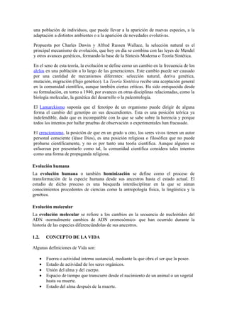 una población de individuos, que puede llevar a la aparición de nuevas especies, a la
adaptación a distintos ambientes o a la aparición de novedades evolutivas.

Propuesta por Charles Dawin y Alfred Russen Wallace, la selección natural es el
principal mecanismo de evolución, que hoy en día se combina con las leyes de Mendel
y otros avances genéticos, formando la base de la Síntesis Moderna o Teoría Sintética.

En el seno de esta teoría, la evolución se define como un cambio en la frecuencia de los
alelos en una población a lo largo de las generaciones. Este cambio puede ser causado
por una cantidad de mecanismos diferentes: selección natural, deriva genética,
mutación, migración (flujo genético). La Teoría Sintética recibe una aceptación general
en la comunidad científica, aunque también ciertas críticas. Ha sido enriquecida desde
su formulación, en torno a 1940, por avances en otras disciplinas relacionadas, como la
biología molecular, la genética del desarrollo o la paleontología.

El Lamarckismo suponía que el fenotipo de un organismo puede dirigir de alguna
forma el cambio del genotipo en sus descendientes. Esta es una posición teórica ya
indefendible, dado que es incompatible con lo que se sabe sobre la herencia y porque
todos los intentos por hallar pruebas de observación o experimentales han fracasado.

El creacionismo, la posición de que en un grado u otro, los seres vivos tienen un autor
personal consciente (léase Dios), es una posición religiosa o filosófica que no puede
probarse científicamente, y no es por tanto una teoría científica. Aunque algunos se
esfuerzan por presentarlo como tal, la comunidad científica considera tales intentos
como una forma de propaganda religiosa.

Evolución humana
La evolución humana o también hominización se define como el proceso de
transformación de la especie humana desde sus ancestros hasta el estado actual. El
estudio de dicho proceso es una búsqueda interdisciplinar en la que se aúnan
conocimientos procedentes de ciencias como la antropología física, la lingüística y la
genética.

Evolución molecular
La evolución molecular se refiere a los cambios en la secuencia de nucleótidos del
ADN -normalmente cambios de ADN cromosómico- que han ocurrido durante la
historia de las especies diferenciándolas de sus ancestros.

1.2.    CONCEPTO DE LA VIDA

Algunas definiciones de Vida son:

    •   Fuerza o actividad interna sustancial, mediante la que obra el ser que la posee.
    •   Estado de actividad de los seres orgánicos.
    •   Unión del alma y del cuerpo.
    •   Espacio de tiempo que transcurre desde el nacimiento de un animal o un vegetal
        hasta su muerte.
    •   Estado del alma después de la muerte.
 