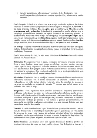 •   Carácter que distingue a los animales y vegetales de los demás seres y se
       manifiesta por el metabolismo, crecimiento, reproducción y adaptación al medio
       ambiente.


Desde la óptica de la ciencia, el concepto se restringe a animales y plantas, los únicos
seres que el hombre conoce que poseen dicha fuerza según su percepción. La ciencia, si
no tiene pruebas, restringe los conceptos; por el contrario, la filosofía necesita
pruebas para poder reducirlos. Sería plausible una naturaleza similar a la fuerza, a la
energía ya que también se encuentra en lugares distintos a los animales y plantas. Un
planteamiento de la vida como energía se corresponde con el concepto amplio de la
vida. Es un planteamiento de tipo filosófico porque no puede aportar pruebas; en cierta
medida, comparte el planteamiento religioso, pero su soporte fundamental es científico
porque, desde un punto de vista estrictamente lógico, me parece el más probable.

En biología se define como viva la estructura molecular capaz de establecer un soporte
material de transferencia energética homeostática, cuando es estimulada por el medio en
condiciones favorables.

Desde otros puntos de vista, la vida tiene diferentes definiciones las cuales tienen
también sus puntos débiles:

Fisiológica: Un organismo vivo es aquel, compuesto por materia orgánica, capaz de
llevar a cabo funciones tales como comer, metabolizar, excretar, respirar, moverse,
crecer, reproducirse y responder a estímulos externos. Pero tales funciones no son del
todo determinantes. Por ejemplo, ciertas bacterias quimiosintéticas anaerobias estrictas
no realizan la respiración. Hoy en día esta definición no se ajusta correctamente y, a
pesar de su popularidad inicial, ha sido ya desechada.

Metabólica: Un sistema vivo es un objeto con una frontera definida que continuamente
intercambia sustancias con el medio circundante sin alterarse. También ha sido
rechazada por no poder incluir objetos vivos tales como las semillas, las esporas, o
bacterias encapsuladas en estado de latencia. Y también por definir como vivos
entidades tales como el fuego.

Bioquímica: Todo organismo vivo contiene información hereditaria reproducible
codificada en los ácidos nucleicos los cuales controlan el metabolismo celular a través
de unas moléculas (proteínas) llamadas enzimas que catalizan o inhiben las diferentes
reacciones biológicas. A pesar de ser más precisa y acertada, tampoco se la considera
una definición válida ya que excluye la vida fuera de la química que conocemos y, por
ejemplo, la imposibilita en el campo cibernético o en una química distinta; algo que,
hasta ahora, no se ha demostrado.

Genética: La vida es todo sistema capaz de evolucionar por selección natural. Una vez
más, tal definición no es aceptada por muchos biólogos ya que incluye los virus dentro
del grupo de los seres vivos y podría en un futuro introducir algún virus informático
polimórfico que incluyera algún tipo de rutina avanzada de evolución darwiniana. Por
supuesto nadie diría que tal programa de ordenador fuera un sistema vivo.

Termodinámica: Los sistemas vivos son regiones localizadas donde se produce un
continuo incremento de orden sin intervención externa. Esta definición se basa en el
 