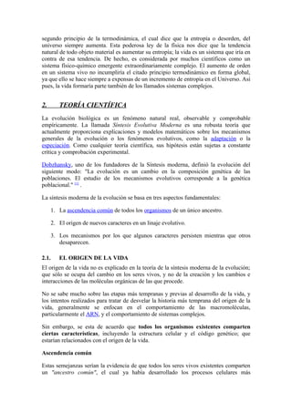 segundo principio de la termodinámica, el cual dice que la entropía o desorden, del
universo siempre aumenta. Esta poderosa ley de la física nos dice que la tendencia
natural de todo objeto material es aumentar su entropía; la vida es un sistema que iría en
contra de esa tendencia. De hecho, es considerada por muchos científicos como un
sistema físico-químico emergente extraordinariamente complejo. El aumento de orden
en un sistema vivo no incumpliría el citado principio termodinámico en forma global,
ya que ello se hace siempre a expensas de un incremento de entropía en el Universo. Así
pues, la vida formaría parte también de los llamados sistemas complejos.


2.      TEORÍA CIENTÍFICA
La evolución biológica es un fenómeno natural real, observable y comprobable
empíricamente. La llamada Síntesis Evolutiva Moderna es una robusta teoría que
actualmente proporciona explicaciones y modelos matemáticos sobre los mecanismos
generales de la evolución o los fenómenos evolutivos, como la adaptación o la
especiación. Como cualquier teoría científica, sus hipótesis están sujetas a constante
crítica y comprobación experimental.

Dobzhansky, uno de los fundadores de la Síntesis moderna, definió la evolución del
siguiente modo: "La evolución es un cambio en la composición genética de las
poblaciones. El estudio de los mecanismos evolutivos corresponde a la genética
poblacional." [1] .

La síntesis moderna de la evolución se basa en tres aspectos fundamentales:

     1. La ascendencia común de todos los organismos de un único ancestro.

     2. El origen de nuevos caracteres en un linaje evolutivo.

     3. Los mecanismos por los que algunos caracteres persisten mientras que otros
        desaparecen.

2.1.    EL ORIGEN DE LA VIDA
El origen de la vida no es explicado en la teoría de la síntesis moderna de la evolución;
que sólo se ocupa del cambio en los seres vivos, y no de la creación y los cambios e
interacciones de las moléculas orgánicas de las que procede.

No se sabe mucho sobre las etapas más tempranas y previas al desarrollo de la vida, y
los intentos realizados para tratar de desvelar la historia más temprana del origen de la
vida, generalmente se enfocan en el comportamiento de las macromoléculas,
particularmente el ARN, y el comportamiento de sistemas complejos.

Sin embargo, se esta de acuerdo que todos los organismos existentes comparten
ciertas características, incluyendo la estructura celular y el código genético; que
estarían relacionados con el origen de la vida.

Ascendencia común

Estas semejanzas serían la evidencia de que todos los seres vivos existentes comparten
un "ancestro común", el cual ya había desarrollado los procesos celulares más
 