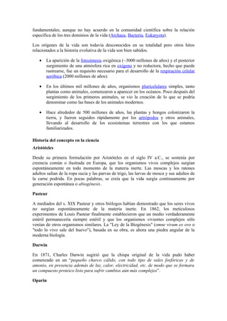 fundamentales; aunque no hay acuerdo en la comunidad científica sobre la relación
específica de los tres dominios de la vida (Archaea, Bacteria, Eukaryota).

Los orígenes de la vida son todavía desconocidos en su totalidad pero otros hitos
relacionados a la historia evolutiva de la vida son bien sabidos.

   •   La aparición de la fotosíntesis oxigénica (~3000 millones de años) y el posterior
       surgimiento de una atmósfera rica en oxígeno y no reductora, hecho que puede
       rastrearse, fue un requisito necesario para el desarrollo de la respiración celular
       aeróbica (2000 millones de años).

   •   En los últimos mil millones de años, organismos pluricelulares simples, tanto
       plantas como animales, comenzaron a aparecer en los océanos. Poco después del
       surgimiento de los primeros animales, se vio la creación de lo que se podría
       denominar como las bases de los animales modernos.

   •   Hace alrededor de 500 millones de años, las plantas y hongos colonizaron la
       tierra, y fueron seguidos rápidamente por los artrópodos y otros animales,
       llevando al desarrollo de los ecosistemas terrestres con los que estamos
       familiarizados.

Historia del concepto en la ciencia
Aristóteles

Desde su primera formulación por Aristóteles en el siglo IV a.C., se sostenía por
creencia común o ilustrada en Europa, que los organismos vivos complejos surgían
espontáneamente en todo momento de la materia inerte. Las moscas y los ratones
adultos salían de la ropa sucia y las parvas de trigo, las larvas de mosca y sus adultos de
la carne podrida. En pocas palabras, se creía que la vida surgía continuamente por
generación espontánea o abiogénesis.

Pasteur

A mediados del s. XIX Pasteur y otros biólogos habían demostrado que los seres vivos
no surgían espontáneamente de la materia inerte. En 1862, los meticulosos
experimentos de Louis Pasteur finalmente establecieron que un medio verdaderamente
estéril permanecería siempre estéril y que los organismos vivientes complejos sólo
venían de otros organismos similares. La "Ley de la Biogénesis" (omne vivum ex ovo o
"todo lo vivo sale del huevo"), basada en su obra, es ahora una piedra angular de la
moderna biología.

Darwin

En 1871, Charles Darwin sugirió que la chispa original de la vida pudo haber
comenzado en un “pequeño charco cálido, con todo tipo de sales fosfóricas y de
amonio, en presencia además de luz, calor, electricidad, etc. de modo que se formara
un compuesto proteico listo para sufrir cambios aún más complejos”.

Oparin
 