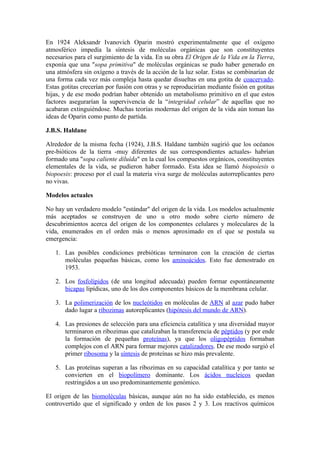 En 1924 Aleksandr Ivanovich Oparin mostró experimentalmente que el oxígeno
atmosférico impedía la síntesis de moléculas orgánicas que son constituyentes
necesarios para el surgimiento de la vida. En su obra El Origen de la Vida en la Tierra,
exponía que una "sopa primitiva" de moléculas orgánicas se pudo haber generado en
una atmósfera sin oxígeno a través de la acción de la luz solar. Estas se combinarían de
una forma cada vez más compleja hasta quedar disueltas en una gotita de coacervado.
Estas gotitas crecerían por fusión con otras y se reproducirían mediante fisión en gotitas
hijas, y de ese modo podrían haber obtenido un metabolismo primitivo en el que estos
factores asegurarían la supervivencia de la “integridad celular” de aquellas que no
acabaran extinguiéndose. Muchas teorías modernas del origen de la vida aún toman las
ideas de Oparin como punto de partida.

J.B.S. Haldane

Alrededor de la misma fecha (1924), J.B.S. Haldane también sugirió que los océanos
pre-bióticos de la tierra -muy diferentes de sus correspondientes actuales- habrían
formado una "sopa caliente diluída" en la cual los compuestos orgánicos, constituyentes
elementales de la vida, se pudieron haber formado. Esta idea se llamó biopoiesis o
biopoesis: proceso por el cual la materia viva surge de moléculas autorreplicantes pero
no vivas.

Modelos actuales

No hay un verdadero modelo "estándar" del origen de la vida. Los modelos actualmente
más aceptados se construyen de uno u otro modo sobre cierto número de
descubrimientos acerca del origen de los componentes celulares y moleculares de la
vida, enumerados en el orden más o menos aproximado en el que se postula su
emergencia:

   1. Las posibles condiciones prebióticas terminaron con la creación de ciertas
      moléculas pequeñas básicas, como los aminoácidos. Esto fue demostrado en
      1953.

   2. Los fosfolípidos (de una longitud adecuada) pueden formar espontáneamente
      bicapas lipídicas, uno de los dos componentes básicos de la membrana celular.

   3. La polimerización de los nucleótidos en moléculas de ARN al azar pudo haber
      dado lugar a ribozimas autoreplicantes (hipótesis del mundo de ARN).

   4. Las presiones de selección para una eficiencia catalítica y una diversidad mayor
      terminaron en ribozimas que catalizaban la transferencia de péptidos (y por ende
      la formación de pequeñas proteínas), ya que los oligopéptidos formaban
      complejos con el ARN para formar mejores catalizadores. De ese modo surgió el
      primer ribosoma y la síntesis de proteínas se hizo más prevalente.

   5. Las proteínas superan a las ribozimas en su capacidad catalítica y por tanto se
      convierten en el biopolímero dominante. Los ácidos nucleicos quedan
      restringidos a un uso predominantemente genómico.

El origen de las biomoléculas básicas, aunque aún no ha sido establecido, es menos
controvertido que el significado y orden de los pasos 2 y 3. Los reactivos químicos
 