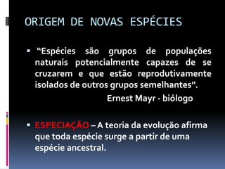 ORIGEM DE NOVAS ESPÉCIES
 “Espécies

são grupos de populações
naturais potencialmente capazes de se
cruzarem e que estão reprodutivamente
isolados de outros grupos semelhantes”.
Ernest Mayr - biólogo

 ESPECIAÇÃO – A teoria da evolução afirma

que toda espécie surge a partir de uma
espécie ancestral.

 