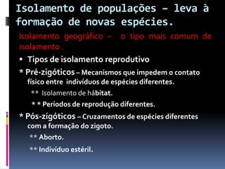 Isolamento de populações – leva à
formação de novas espécies.
Isolamento geográfico – o tipo mais comum de
isolamento .
 Tipos de isolamento reprodutivo
* Pré-zigóticos – Mecanismos que impedem o contato
físico entre indivíduos de espécies diferentes.
** Isolamento de hábitat.
* * Períodos de reprodução diferentes.

* Pós-zigóticos – Cruzamentos de espécies diferentes
com a formação do zigoto.
** Aborto.
** Indivíduo estéril.

 