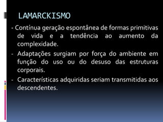 LAMARCKISMO
- Contínua geração espontânea de formas primitivas
de vida e a tendência ao aumento da
complexidade.
- Adaptações surgiam por força do ambiente em
função do uso ou do desuso das estruturas
corporais.
- Características adquiridas seriam transmitidas aos
descendentes.

 