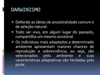 DARWINISMO
 Defende as ideias de ancestralidade comum e

de seleção natural.
 Todo ser vivo, em algum lugar do passado,
compartilha um mesmo ancestral .
 Os indivíduos mais adaptados a determinado
ambiente apresentam maiores chances de
reprodução e sobrevivência, ou seja, são
selecionados pelo ambiente e suas
características adaptativas são herdadas pela
prole.

 