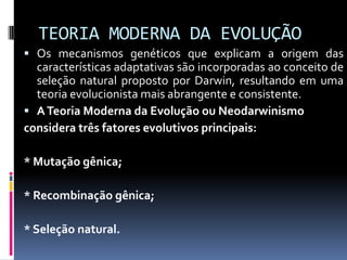 TEORIA MODERNA DA EVOLUÇÃO
 Os mecanismos genéticos que explicam a origem das

características adaptativas são incorporadas ao conceito de
seleção natural proposto por Darwin, resultando em uma
teoria evolucionista mais abrangente e consistente.
 A Teoria Moderna da Evolução ou Neodarwinismo
considera três fatores evolutivos principais:
* Mutação gênica;
* Recombinação gênica;
* Seleção natural.

 