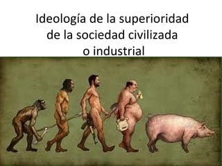 Ideología de la superioridad
  de la sociedad civilizada
         o industrial
 