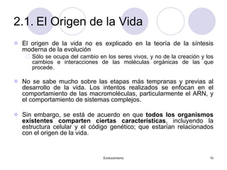 Evolucionismo 10
2.1. El Origen de la Vida
 El origen de la vida no es explicado en la teoría de la síntesis
moderna de la evolución
 Sólo se ocupa del cambio en los seres vivos, y no de la creación y los
cambios e interacciones de las moléculas orgánicas de las que
procede.
 No se sabe mucho sobre las etapas más tempranas y previas al
desarrollo de la vida. Los intentos realizados se enfocan en el
comportamiento de las macromoléculas, particularmente el ARN, y
el comportamiento de sistemas complejos.
 Sin embargo, se está de acuerdo en que todos los organismos
existentes comparten ciertas características, incluyendo la
estructura celular y el código genético; que estarían relacionados
con el origen de la vida.
 
