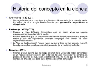 Evolucionismo 12
Historia del concepto en la ciencia
 Aristóteles (s. IV a.C):
 Los organismos vivos complejos surgían espontáneamente de la materia inerte.
Es decir, la vida surgía continuamente por generación espontánea o
abiogénesis.
 Pasteur (s. XVIII y XIX):
 Pasteur y otros biólogos demuestran que los seres vivos no surgían
espontáneamente de la materia inerte.
 Pasteur establece que un medio verdaderamente estéril permanecería siempre
estéril y que los organismos vivientes complejos sólo venían de otros
organismos similares.
 La "Ley de la Biogénesis" (omne vivum ex ovo o “todo lo vivo sale del huevo”),
basada en su obra, es ahora una piedra angular de la moderna biología.
 Darwin (~1871):
 Charles Darwin sugirió que la chispa original de la vida pudo haber comenzado
en un “pequeño charco cálido, con todo tipo de sales fosfóricas y de amonio, en
presencia además de luz, calor, electricidad, etc. de modo que se formara un
compuesto proteico listo para sufrir cambios aún más complejos”.
 