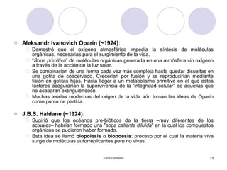 Evolucionismo 13
 Aleksandr Ivanovich Oparin (~1924):
 Demostró que el oxígeno atmosférico impedía la síntesis de moléculas
orgánicas, necesarias para el surgimiento de la vida.
 “Sopa primitiva” de moléculas orgánicas generada en una atmósfera sin oxígeno
a través de la acción de la luz solar.
 Se combinarían de una forma cada vez más compleja hasta quedar disueltas en
una gotita de coacervado. Crecerían por fusión y se reproducirían mediante
fisión en gotitas hijas. Hasta llegar a un metabolismo primitivo en el que estos
factores asegurarían la supervivencia de la “integridad celular” de aquellas que
no acabaran extinguiéndose.
 Muchas teorías modernas del origen de la vida aún toman las ideas de Oparin
como punto de partida.
 J.B.S. Haldane (~1924):
 Sugirió que los océanos pre-bióticos de la tierra –muy diferentes de los
actuales– habrían formado una "sopa caliente diluída" en la cual los compuestos
orgánicos se pudieron haber formado.
 Esta idea se llamó biopoiesis o biopoesis: proceso por el cual la materia viva
surge de moléculas autorreplicantes pero no vivas.
 