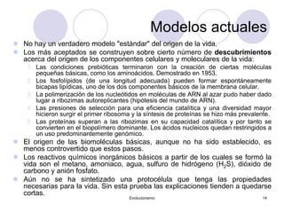 Evolucionismo 14
Modelos actuales
 No hay un verdadero modelo "estándar" del origen de la vida.
 Los más aceptados se construyen sobre cierto número de descubrimientos
acerca del origen de los componentes celulares y moleculares de la vida:
1. Las condiciones prebióticas terminaron con la creación de ciertas moléculas
pequeñas básicas, como los aminoácidos. Demostrado en 1953.
2. Los fosfolípidos (de una longitud adecuada) pueden formar espontáneamente
bicapas lipídicas, uno de los dos componentes básicos de la membrana celular.
3. La polimerización de los nucleótidos en moléculas de ARN al azar pudo haber dado
lugar a ribozimas autoreplicantes (hipótesis del mundo de ARN).
4. Las presiones de selección para una eficiencia catalítica y una diversidad mayor
hicieron surgir el primer ribosoma y la síntesis de proteínas se hizo más prevalente.
5. Las proteínas superan a las ribozimas en su capacidad catalítica y por tanto se
convierten en el biopolímero dominante. Los ácidos nucleicos quedan restringidos a
un uso predominantemente genómico.
 El origen de las biomoléculas básicas, aunque no ha sido establecido, es
menos controvertido que estos pasos.
 Los reactivos químicos inorgánicos básicos a partir de los cuales se formó la
vida son el metano, amoniaco, agua, sulfuro de hidrógeno (H2S), dióxido de
carbono y anión fosfato.
 Aún no se ha sintetizado una protocélula que tenga las propiedades
necesarias para la vida. Sin esta prueba las explicaciones tienden a quedarse
cortas.
 