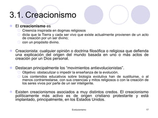 Evolucionismo 17
3.1. Creacionismo
 El creacionismo es
 Creencia inspirada en dogmas religiosos
 dicta que la Tierra y cada ser vivo que existe actualmente provienen de un acto
de creación por un ser divino;
 con un propósito divino.
 Creacionista: cualquier opinión o doctrina filosófica o religiosa que defienda
una explicación del origen del mundo basada en uno o más actos de
creación por un Dios personal.
 Destacan principalmente los “movimientos antievolucionistas”.
 Objetivo: obstaculizar o impedir la enseñanza de la evolución.
 Los contenidos educativos sobre biología evolutiva han de sustituirse, o al
menos contrarrestarse, con sus creencias y mitos religiosos o con la creación de
los seres vivos por parte de un ser inteligente.
 Existen creacionismos asociados a muy distintos credos. El creacionismo
políticamente más activo es de origen cristiano protestante y está
implantado, principalmente, en los Estados Unidos.
 