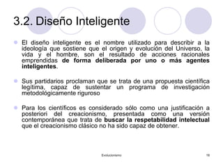 Evolucionismo 18
3.2. Diseño Inteligente
 El diseño inteligente es el nombre utilizado para describir a la
ideología que sostiene que el origen y evolución del Universo, la
vida y el hombre, son el resultado de acciones racionales
emprendidas de forma deliberada por uno o más agentes
inteligentes.
 Sus partidarios proclaman que se trata de una propuesta científica
legítima, capaz de sustentar un programa de investigación
metodológicamente riguroso
 Para los científicos es considerado sólo como una justificación a
posteriori del creacionismo, presentada como una versión
contemporánea que trata de buscar la respetabilidad intelectual
que el creacionismo clásico no ha sido capaz de obtener.
 