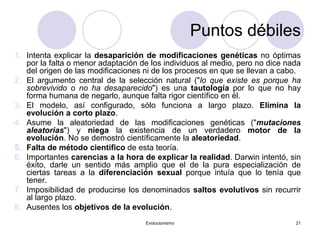 Evolucionismo 21
1. Intenta explicar la desaparición de modificaciones genéticas no óptimas
por la falta o menor adaptación de los individuos al medio, pero no dice nada
del origen de las modificaciones ni de los procesos en que se llevan a cabo.
2. El argumento central de la selección natural ("lo que existe es porque ha
sobrevivido o no ha desaparecido") es una tautología por lo que no hay
forma humana de negarlo, aunque falta rigor científico en él.
3. El modelo, así configurado, sólo funciona a largo plazo. Elimina la
evolución a corto plazo.
4. Asume la aleatoriedad de las modificaciones genéticas ("mutaciones
aleatorias") y niega la existencia de un verdadero motor de la
evolución. No se demostró científicamente la aleatoriedad.
5. Falta de método científico de esta teoría.
6. Importantes carencias a la hora de explicar la realidad. Darwin intentó, sin
éxito, darle un sentido más amplio que el de la pura especialización de
ciertas tareas a la diferenciación sexual porque intuía que lo tenía que
tener.
7. Imposibilidad de producirse los denominados saltos evolutivos sin recurrir
al largo plazo.
8. Ausentes los objetivos de la evolución.
Puntos débiles
 