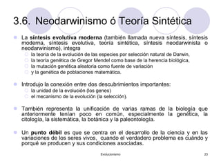 Evolucionismo 23
3.6. Neodarwinismo ó Teoría Sintética
 La síntesis evolutiva moderna (también llamada nueva síntesis, síntesis
moderna, síntesis evolutiva, teoría sintética, síntesis neodarwinista o
neodarwinismo), integra
 la teoría de la evolución de las especies por selección natural de Darwin,
 la teoría genética de Gregor Mendel como base de la herencia biológica,
 la mutación genética aleatoria como fuente de variación
 y la genética de poblaciones matemática.
 Introdujo la conexión entre dos descubrimientos importantes:
 la unidad de la evolución (los genes)
 el mecanismo de la evolución (la selección).
 También representa la unificación de varias ramas de la biología que
anteriormente tenían poco en común, especialmente la genética, la
citología, la sistemática, la botánica y la paleontología.
 Un punto débil es que se centra en el desarrollo de la ciencia y en las
variaciones de los seres vivos, cuando el verdadero problema es cuándo y
porqué se producen y sus condiciones asociadas.
 