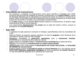 Evolucionismo 25
 Antecedentes del evolucionismo
 Se comienza a considerar el evolucionismo como teoría científica a mediados del s.XVIII,
aunque la idea de evolución biológica se remonta a Anaximandro, en la Grecia Clásica, cuando
los atomistas defendían que la vida aparecía sin intervención divina. En el 60 a.C, Lucrecio en su
poema “Sobre la naturaleza” describía el desarrollo como la colisión de átomos en el vacío hasta
la aparición de plantas y animales, que evolucionaron posteriormente.
 En la India antigua y en la filosofía china también aparece el evolucionismo. El taoísmo niega
explícitamente el fijismo de las especies.
 Los evolucionistas desaparecieron de europa tras la caida del imperio romano, aunque se
propagaron en el mundo islámico.
 Siglo XVIII
 A mediados de siglo aparece la evolución en biología, expandiéndose entre los naturalistas del
s.XIX.
 Antes de Darwin, la evolución aparece asociada a la idea de progreso, como tendencia de la
naturaleza a hacerse cada vez más compleja.
 Maupertuis consideraba la generación espontánea junto a mutaciones fortuitas,
convirtiéndose en antecedente de la selección natural.
 Buffon defiende el ancestro común y transformciones morfológicas por efecto del clima.
 Robinet (1761) formula una transformación en cadena ininterrumpida.
 James Burnett (1767~1792) postula la descendencia del hombre del primate y la diversidad
de métodos de transformación.
 Erasmus Darwin sugería la procedencia desde un mismo filamento vivo, que adquiría nuevas
partes según estímulos ambientales heredados así como la aparición de nuevas Tierras en
un ciclo de catástrofes seguidas de su población por nueva vida.
 
