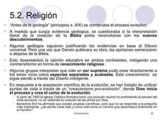 Evolucionismo 30
5.2. Religión
 “Antes de la geología” (principios s. XIX) se condenaba el proceso evolutivo.
 A medida que surgía evidencia geológica, se cuestionaba si la interpretación
literal de la creación de la Biblia podía reconciliarse con los nuevos
descubrimientos.
 Algunos geólogos siguieron justificando las evidencias en base al Diluvio
universal. Pero una vez que Darwin publicara su obra, las opiniones comenzaron
a alejarse de la Biblia.
 Esto desestabilizó la opinión educativa en ambos continentes, instigando una
contrarreforma en forma de renacimiento religioso.
 Algunos grupos interpretan que solo un ser supremo pudo crear directamente a
los seres vivos como especies separadas y acabadas. Este creacionismo se
sigue siendo a través del Diseño inteligente.
 En respuesta a la aceptación científica de la evolución, se han tratado de unificar
puntos de vista a través de un “creacionismo pro-evolución”, donde Dios inicia
el proceso y crea el curso de la evolución.
 A partir de 1950 la Iglesia Católica Romana tomó una posición neutral no prohibiendo el estudio del
evolucionismo, no sin defender la creación de las almas por Dios.
 Benedicto XVI ha afirmado que existen pruebas científicas, pero que no se responde a la pregunta
más importante: ¿de donde viene todo y cómo todo toma un camino que desemboca finalmente en
el hombre?
 