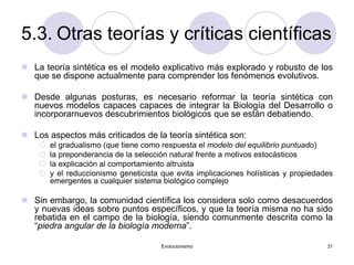 Evolucionismo 31
5.3. Otras teorías y críticas científicas
 La teoría sintética es el modelo explicativo más explorado y robusto de los
que se dispone actualmente para comprender los fenómenos evolutivos.
 Desde algunas posturas, es necesario reformar la teoría sintética con
nuevos modelos capaces capaces de integrar la Biología del Desarrollo o
incorporarnuevos descubrimientos biológicos que se están debatiendo.
 Los aspectos más criticados de la teoría sintética son:
 el gradualismo (que tiene como respuesta el modelo del equilibrio puntuado)
 la preponderancia de la selección natural frente a motivos estocásticos
 la explicación al comportamiento altruista
 y el reduccionismo geneticista que evita implicaciones holísticas y propiedades
emergentes a cualquier sistema biológico complejo
 Sin embargo, la comunidad científica los considera solo como desacuerdos
y nuevas ideas sobre puntos específicos, y que la teoría misma no ha sido
rebatida en el campo de la biología, siendo comunmente descrita como la
“piedra angular de la biología moderna”.
 