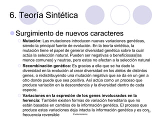 6. Teoría Sintética
Surgimiento de nuevos caracteres
 Mutación: Las mutaciones introducen nuevas variaciones genéticas,
siendo la principal fuente de evolución. En la teoría sintética, la
mutación tiene el papel de generar diversidad genética sobre la cual
actúa la selección natural. Pueden ser negativas o beneficiosas(las
menos comunes) y neutras, pero estas no afectan a la selección natural
 Recombinación genética: Es gracias a ella que se ha dado la
diversidad en la evolución al crear diversidad en los alelos de distintos
genes, o redistribuyendo una mutación negativa que se da en un gen a
otro donde puede que sea positiva. Así actúa como un proceso que
produce variación en la descendencia y la diversidad dentro de cada
especie.
 Variaciones en la expresión de los genes involucrados en la
herencia: También existen formas de variación hereditaria que no
están basadas en cambios de la información genética. El proceso que
produce estas variaciones deja intacta la información genética y es con
frecuencia reversible Evolucionismo
33
 