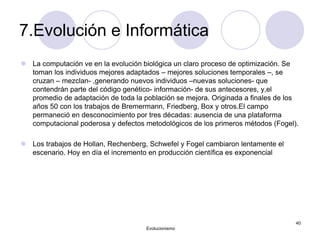 7.Evolución e Informática
 La computación ve en la evolución biológica un claro proceso de optimización. Se
toman los individuos mejores adaptados – mejores soluciones temporales –, se
cruzan – mezclan- ,generando nuevos individuos –nuevas soluciones- que
contendrán parte del código genético- información- de sus antecesores, y,el
promedio de adaptación de toda la población se mejora. Originada a finales de los
años 50 con los trabajos de Bremermann, Friedberg, Box y otros.El campo
permaneció en desconocimiento por tres décadas: ausencia de una plataforma
computacional poderosa y defectos metodológicos de los primeros métodos (Fogel).
 Los trabajos de Hollan, Rechenberg, Schwefel y Fogel cambiaron lentamente el
escenario. Hoy en día el incremento en producción científica es exponencial
Evolucionismo
40
 