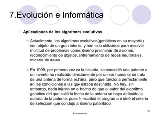 7.Evolución e Informática
 Aplicaciones de los algoritmos evolutivos
 Actualmente los algoritmos evolutivos(genéticos en su mayoría)
son objeto de un gran interés, y han sido utilizados para resolver
multitud de problemas como: diseño preliminar de aviones,
reconocimiento de objetos, entrenamiento de redes neuronales,
minería de datos
 En 1999, por primera vez en la historia, se concedió una patente a
un invento no realizado directamente por un ser humano: se trata
de una antena de forma extraña, pero que funciona perfectamente
en las condiciones a las que estaba destinada. No hay, sin
embargo, nada injusto en el hecho de que el autor del algoritmo
genético del que salió la forma de la antena se haya atribuido la
autoría de la patente, pues él escribió el programa e ideó el criterio
de selección que condujo al diseño patentado.
Evolucionismo
42
 